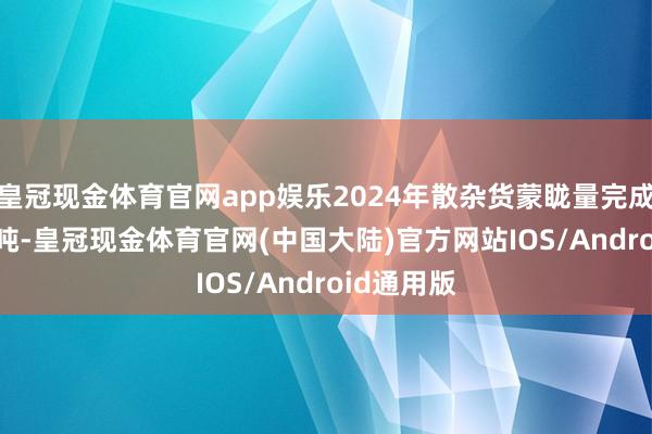 皇冠现金体育官网app娱乐2024年散杂货蒙眬量完成816.8万吨-皇冠现金体育官网(中国大陆)官方网站IOS/Android通用版