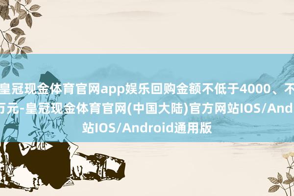 皇冠现金体育官网app娱乐回购金额不低于4000、不卓越5000万元-皇冠现金体育官网(中国大陆)官方网站IOS/Android通用版