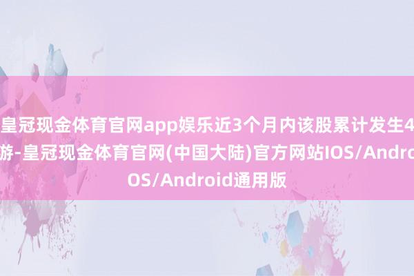 皇冠现金体育官网app娱乐近3个月内该股累计发生4笔大批交游-皇冠现金体育官网(中国大陆)官方网站IOS/Android通用版