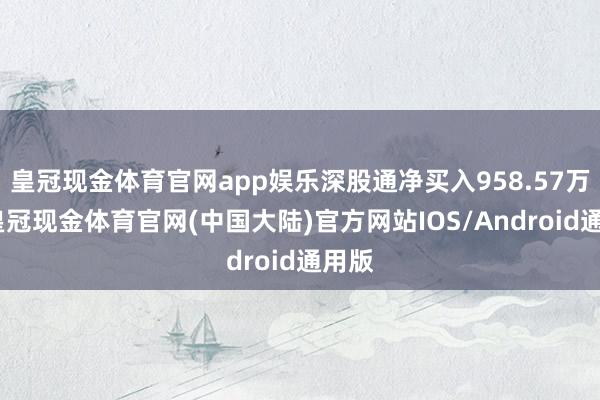 皇冠现金体育官网app娱乐深股通净买入958.57万元-皇冠现金体育官网(中国大陆)官方网站IOS/Android通用版