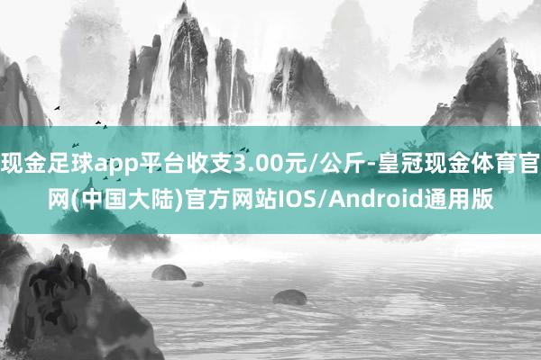 现金足球app平台收支3.00元/公斤-皇冠现金体育官网(中国大陆)官方网站IOS/Android通用版