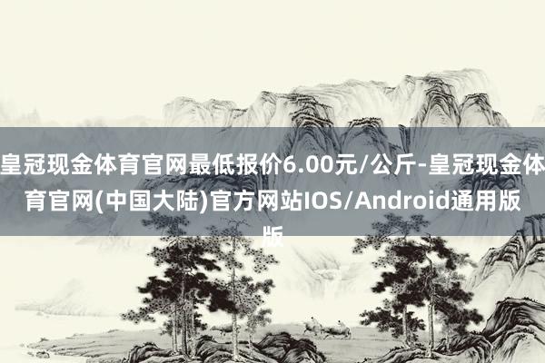 皇冠现金体育官网最低报价6.00元/公斤-皇冠现金体育官网(中国大陆)官方网站IOS/Android通用版