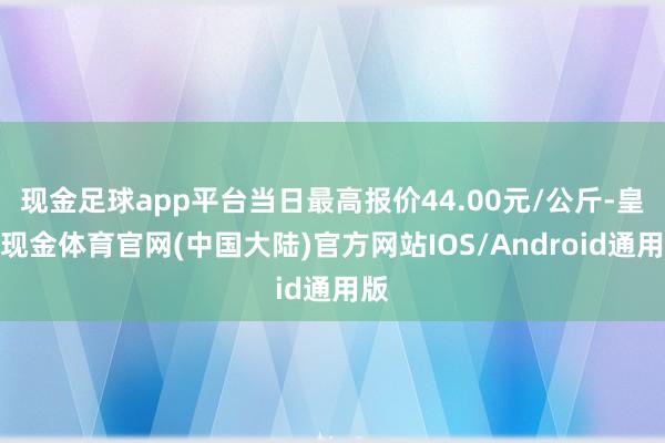 现金足球app平台当日最高报价44.00元/公斤-皇冠现金体育官网(中国大陆)官方网站IOS/Android通用版