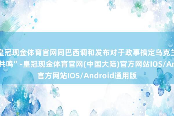 皇冠现金体育官网同巴西调和发布对于政事搞定乌克兰危境的“六点共鸣”-皇冠现金体育官网(中国大陆)官方网站IOS/Android通用版