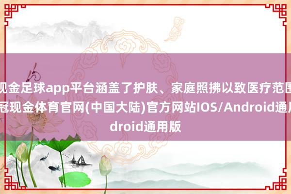 现金足球app平台涵盖了护肤、家庭照拂以致医疗范围-皇冠现金体育官网(中国大陆)官方网站IOS/Android通用版