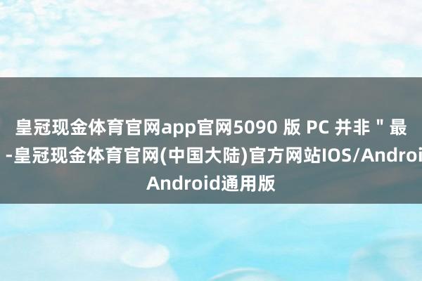 皇冠现金体育官网app官网5090 版 PC 并非＂最靓的仔＂-皇冠现金体育官网(中国大陆)官方网站IOS/Android通用版