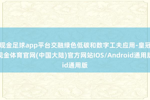 现金足球app平台交融绿色低碳和数字工夫应用-皇冠现金体育官网(中国大陆)官方网站IOS/Android通用版