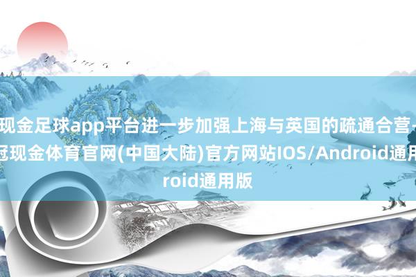 现金足球app平台进一步加强上海与英国的疏通合营-皇冠现金体育官网(中国大陆)官方网站IOS/Android通用版