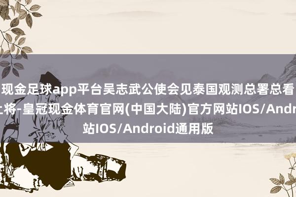 现金足球app平台吴志武公使会见泰国观测总署总看管塔猜警上将-皇冠现金体育官网(中国大陆)官方网站IOS/Android通用版