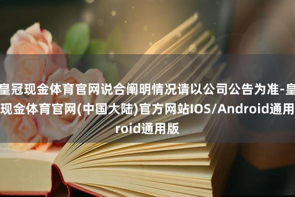 皇冠现金体育官网说合阐明情况请以公司公告为准-皇冠现金体育官网(中国大陆)官方网站IOS/Android通用版