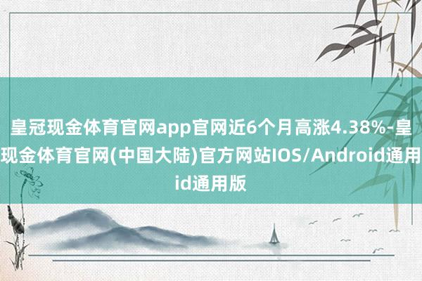 皇冠现金体育官网app官网近6个月高涨4.38%-皇冠现金体育官网(中国大陆)官方网站IOS/Android通用版