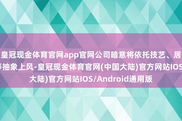 皇冠现金体育官网app官网公司暗意将依托技艺、居品、客户和科罚等抽象上风-皇冠现金体育官网(中国大陆)官方网站IOS/Android通用版