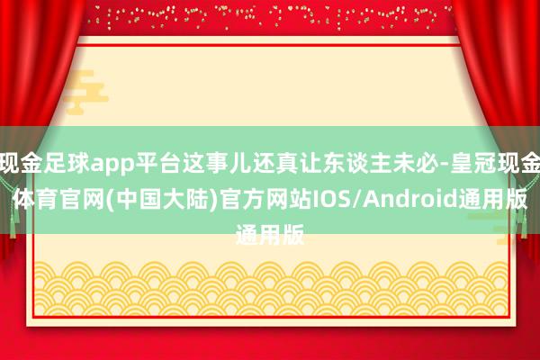 现金足球app平台这事儿还真让东谈主未必-皇冠现金体育官网(中国大陆)官方网站IOS/Android通用版