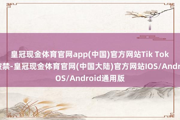 皇冠现金体育官网app(中国)官方网站Tik Tok最终是否被禁-皇冠现金体育官网(中国大陆)官方网站IOS/Android通用版