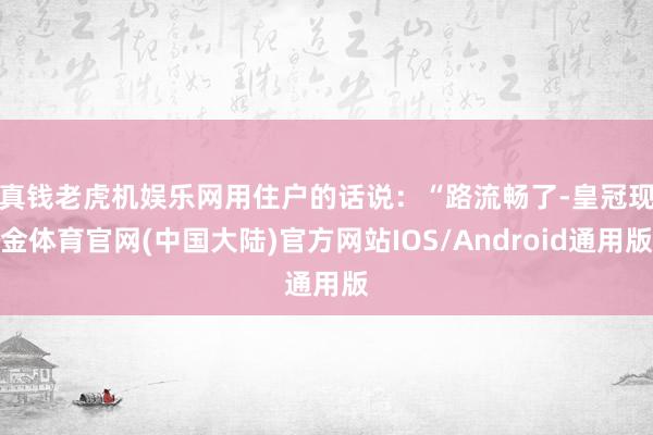 真钱老虎机娱乐网　　用住户的话说：“路流畅了-皇冠现金体育官网(中国大陆)官方网站IOS/Android通用版