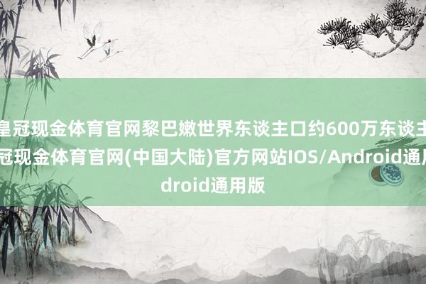 皇冠现金体育官网黎巴嫩世界东谈主口约600万东谈主-皇冠现金体育官网(中国大陆)官方网站IOS/Android通用版