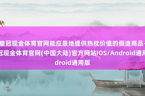 皇冠现金体育官网能应景地提供热枕价值的假造商品-皇冠现金体育官网(中国大陆)官方网站IOS/Android通用版